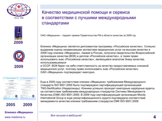 11
Клиника «Медицина»
www.medicina.ru
Все лучшее в медицине!
ОАО «Медицина» - лауреат премии Правительства РФ в области качества за 2009 год
Клиника «Медицина» является дипломантом программы «Российское качество». Успешно
выдержав оценку независимыми экспертами медицинских услуг на высшее качество в
2009 году клиника «Медицина», первая в России, получила свидетельство Всероссийской
организации качества (ВОК) и диплом «Российское качество», а также право
использовать знак «Российское качество», являющийся аналогом Знаку качества,
использовавшемуся
в СССР. ВОК берет на себя ответственность за качество предоставляемых клиникой
медицинских услуг, поэтому право использовать знак «Российское качество»
ОАО «Медицина» подтверждает ежегодно.
Еще в 2005 году соответствие клиники «Медицина» требованиям Международного
стандарта ISO 9001:2000 было подтверждено сертифицирующей организацией
TNO-Sertification (Нидерланды). Клиника успешно проходит ежегодные надзорные аудиты
на соответствие требованиям международных стандартов Системы Менеджмента
Качества (СМК) ISO 9001:2000. В 2009 году сертифицирующая организация Moody
International Group в ходе ресертификационного аудита подтвердила соответствие
менеджмента качества клиники требованиям стандартов СМК ISO 9001:2008.
Качество медицинской помощи и сервиса
в соответствии с лучшими международными
стандартами
2009
2005 2009
4
2009
 