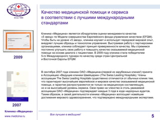 15
Клиника «Медицина»
www.medicina.ru
Все лучшее в медицине!
Клиника «Медицина» является обладателем оценки менеджмента качества
«5 звезд» по Модели совершенства Европейского фонда управления качеством (EFQM).
Чтобы быть на уровне «5 звезд», клиника изучает и использует передовой мировой опыт,
внедряет лучшие образцы и технологии управления. Выстраивая работу с партнерскими
организациями, клиника соблюдает принцип приверженности качеству. Мы стремимся
постоянно улучшать свою работу и повышать качество оказываемой медицинской
помощи на основе диалога с пациентами. В 2009 году клиника стала победителем
5-го Международного турнира по качеству среди стран Центральной
и Восточной Европы EFQM.
В сентябре 2007 года клиника ОАО «Медицина»(первой из зарубежных клиник!) принята
в Ассоциацию «Ведущие клиники Швейцарии» (The Swiss Leading Hospitals). Члены
ассоциации The Swiss Leading Hospitals существенно отличаются от обычных клиник тем,
что гарантируют высочайшее европейское и мировое качество оказываемой медицинской
помощи, и гарантии распространяются не только на медицинскую составляющую,
но и на высочайший уровень сервиса. Свое право на членство в столь уважаемой
ассоциации ОАО «Медицина» подтверждает каждые 3 года в ходе надзорных аудитов.
Таким образом, в своей деятельности клиника «Медицина» воплощает новейшие
достижения мирового здравоохранения, что подтверждено международными экспертами.
Качество медицинской помощи и сервиса
в соответствии с лучшими международными
стандартами
2009
2007
 