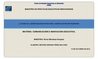 MAESTRÍA EN PRÁCTICAS EDUCATIVAS INNOVADORAS

LA TEORÍA DE LA MODIFICABILIDAD ESTRUCTURAL COGNITIVA DE REUVÉN FEUERSTEIN

MATERIA: COMUNICACIÓN E INNOVACIÓN EDUCATIVA.

MAESTRA: Rocío Mendoza Oropeza
ELABORO: BEATRIZ ADRIANA PÉREZ MALVAEZ
13 DE OCTUBRE DE 2013.

 