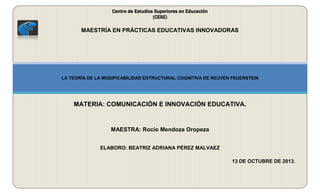 Centro de Estudios Superiores en Educación
(CESE)

MAESTRÍA EN PRÁCTICAS EDUCATIVAS INNOVADORAS

LA TEORÍA DE LA MODIFICABILIDAD ESTRUCTURAL COGNITIVA DE REUVÉN FEUERSTEIN

MATERIA: COMUNICACIÓN E INNOVACIÓN EDUCATIVA.

MAESTRA: Rocío Mendoza Oropeza
ELABORO: BEATRIZ ADRIANA PÉREZ MALVAEZ
13 DE OCTUBRE DE 2013.

 