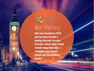 Our History
Elite was founded in 1998
and has since become a
leading Internet Services
Provider whose many clients
include many blue chip
companies and various
Schools and Government
bodies.
 