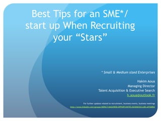 Best Tips for an SME*/
start up When Recruiting
your “Stars”

* Small & Medium sized Enterprises
Hakim Aoua
Managing Director
Talent Acquisition & Executive Search
h.aoua@outlook.fr
For further updates related to recruitment, business events, business meetings
http://www.linkedin.com/groups/IMPACT-MAGHREB-OPPORTUNITÉS-BUSINESSCLUBS-AFFAIRES

 