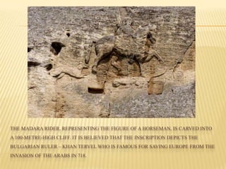 THE MADARA RIDER, REPRESENTING THE FIGURE OF A HORSEMAN, IS CARVED INTO
A 100-METRE-HIGH CLIFF. IT IS BELIEVED THAT THE INSCRIPTION DEPICTS THE
BULGARIAN RULER – KHAN TERVEL WHO IS FAMOUS FOR SAVING EUROPE FROM THE
INVASION OF THE ARABS IN 718.
 