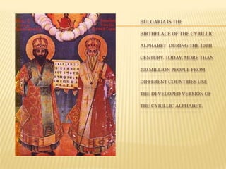 BULGARIA IS THE
BIRTHPLACE OF THE CYRILLIC
ALPHABET DURING THE 10TH
CENTURY. TODAY, MORE THAN
200 MILLION PEOPLE FROM
DIFFERENT COUNTRIES USE
THE DEVELOPED VERSION OF
THE CYRILLIC ALPHABET.
 