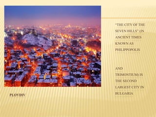PLOVDIV
“THE CITY OF THE
SEVEN HILLS” (IN
ANCIENT TIMES
KNOWN AS
PHILIPPOPOLIS
AND
TRIMONTIUM) IS
THE SECOND
LARGEST CITY IN
BULGARIA
 