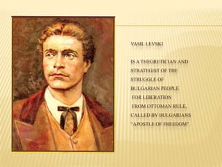 VASIL LEVSKI
IS A THEORETICIAN AND
STRATEGIST OF THE
STRUGGLE OF
BULGARIAN PEOPLE
FOR LIBERATION
FROM OTTOMAN RULE,
CALLED BY BULGARIANS
“APOSTLE OF FREEDOM”.
 