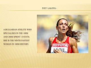 A BULGARIAN ATHLETE WHO
SPECIALISES IN THE 100M
AND 200M SPRINT EVENTS.
SHE IS THE NINTH FASTEST
WOMAN IN 100M HISTORY.
IVET LALOVA –
 