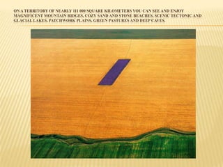 ON A TERRITORY OF NEARLY 111 000 SQUARE KILOMETERS YOU CAN SEE AND ENJOY
MAGNIFICENT MOUNTAIN RIDGES, COZY SAND AND STONE BEACHES, SCENIC TECTONIC AND
GLACIAL LAKES, PATCHWORK PLAINS, GREEN PASTURES AND DEEP CAVES.
 