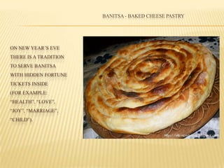 ON NEW YEAR’S EVE
THERE IS A TRADITION
TO SERVE BANITSA
WITH HIDDEN FORTUNE
TICKETS INSIDE
(FOR EXAMPLE:
“HEALTH”, “LOVE”,
“JOY”, “MARRIAGE”,
“CHILD”).
BANITSA - BAKED CHEESE PASTRY
 