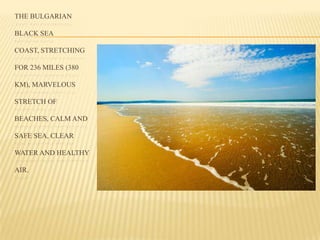 THE BULGARIAN
BLACK SEA
COAST, STRETCHING
FOR 236 MILES (380
KM), MARVELOUS
STRETCH OF
BEACHES, CALM AND
SAFE SEA, CLEAR
WATER AND HEALTHY
AIR.
 