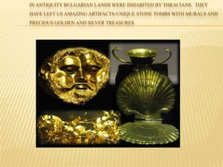IN ANTIQUITY BULGARIAN LANDS WERE INHABITED BY THRACIANS. THEY
HAVE LEFT US AMAZING ARTIFACTS-UNIQUE STONE TOMBS WITH MURALS AND
PRECIOUS GOLDEN AND SILVER TREASURES.
 