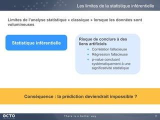 17
Les limites de la statistique inférentielle
Risque de conclure à des
liens artificiels
  Corrélation fallacieuse
  Régression fallacieuse
  p-value concluant
systématiquement à une
significativité statistique
Limites de l’analyse statistique « classique » lorsque les données sont
volumineuses
Statistique inférentielle
Conséquence : la prédiction deviendrait impossible ?
 