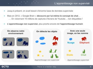 26
Jusqu’à présent, on avait besoin d’énorme base de données supervisée
Mais en 2012, « Google Brain » découvre par lui-même le concept de chat…
…. En visionnant 10 millions de captures d’écrans de Youtube… non étiquetées !
L’apprentissage non supervisé, plus proche encore de l’apprentissage humain
L’apprentissage non supervisé
On détecte les objets Avec une seule
image, on les nomme
Nuage Eléphant
Etoile Chat
Apprentissage non supervisé Apprentissage supervisé
On observe notre
environnement
 