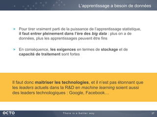 27
Pour tirer vraiment parti de la puissance de l’apprentissage statistique,
il faut entrer pleinement dans l’ère des big data : plus on a de
données, plus les apprentissages peuvent être fins
En conséquence, les exigences en termes de stockage et de
capacité de traitement sont fortes
L’apprentissage a besoin de données
Il faut donc maitriser les technologies, et il n’est pas étonnant que
les leaders actuels dans la R&D en machine learning soient aussi
des leaders technologiques : Google, Facebook…
 
