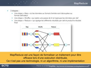 31Image from - http://mm-tom.s3.amazonaws.com/blog/MapReduce.png
3 étapes :
  Une étape « Map » où les données au format d’entrée sont découpées au
format clef/valeur
  Une étape « Shuffle » qui opère une passe de tri et regroupe les données par clef
  Une étape « Reduce » qui agrège les différents résultats par clef et produit le résultat
final
MapReduce
MapReduce est une façon de formaliser un traitement pour être
efficace lors d’une exécution distribuée.
Ce n’est pas une technologie, ni un algorithme, ni une implémentation
 