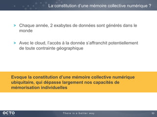 53
Chaque année, 2 exabytes de données sont générés dans le
monde
Avec le cloud, l’accès à la donnée s’affranchit potentiellement
de toute contrainte géographique
La constitution d’une mémoire collective numérique ?
Evoque la constitution d’une mémoire collective numérique
ubiquitaire, qui dépasse largement nos capacités de
mémorisation individuelles
 