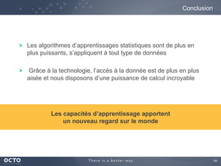 54
Les algorithmes d’apprentissages statistiques sont de plus en
plus puissants, s’appliquent à tout type de données
Grâce à la technologie, l’accès à la donnée est de plus en plus
aisée et nous disposons d’une puissance de calcul incroyable
Conclusion
Les capacités d’apprentissage apportent
un nouveau regard sur le monde
 