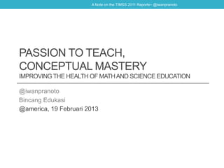 A Note on the TIMSS 2011 Reports~ @iwanpranoto




PASSION TO TEACH,
CONCEPTUAL MASTERY
IMPROVING THE HEALTH OF MATH AND SCIENCE EDUCATION

@iwanpranoto
Bincang Edukasi
@america, 19 Februari 2013
 