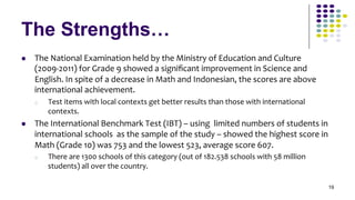 The Strengths…
l    The	
  National	
  Examination	
  held	
  by	
  the	
  Ministry	
  of	
  Education	
  and	
  Culture	
  
      (2009-­‐2011)	
  for	
  Grade	
  9	
  showed	
  a	
  signiﬁcant	
  improvement	
  in	
  Science	
  and	
  
      English.	
  In	
  spite	
  of	
  a	
  decrease	
  in	
  Math	
  and	
  Indonesian,	
  the	
  scores	
  are	
  above	
  
      international	
  achievement.	
  
      o    Test	
  items	
  with	
  local	
  contexts	
  get	
  better	
  results	
  than	
  those	
  with	
  international	
  
           contexts.	
  
l    The	
  International	
  Benchmark	
  Test	
  (IBT)	
  –	
  using	
  	
  limited	
  numbers	
  of	
  students	
  in	
  
      international	
  schools	
  	
  as	
  the	
  sample	
  of	
  the	
  study	
  –	
  showed	
  the	
  highest	
  score	
  in	
  
      Math	
  (Grade	
  10)	
  was	
  753	
  and	
  the	
  lowest	
  523,	
  average	
  score	
  607.	
  
      o    There	
  are	
  1300	
  schools	
  of	
  this	
  category	
  (out	
  of	
  182.538	
  schools	
  with	
  58	
  million	
  
           students)	
  all	
  over	
  the	
  country.	
  

                                                                                                                                        19
 