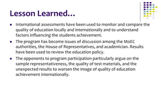 Lesson	
  Learned…	
  
l    International	
  assessments	
  have	
  been	
  used	
  to	
  monitor	
  and	
  compare	
  the	
  
      quality	
  of	
  education	
  locally	
  and	
  internationally	
  and	
  to	
  understand	
  
      factors	
  inﬂuencing	
  the	
  students	
  achievement.	
  
l    The	
  program	
  has	
  become	
  issues	
  of	
  discussion	
  among	
  the	
  MoEC	
  
      authorities,	
  the	
  House	
  of	
  Representatives,	
  and	
  academician.	
  Results	
  
      have	
  been	
  used	
  to	
  review	
  the	
  education	
  policy.	
  
l    The	
  opponents	
  to	
  program	
  participation	
  particularly	
  argue	
  on	
  the	
  
      sample	
  representativeness,	
  the	
  quality	
  of	
  test	
  materials,	
  and	
  the	
  
      unexpected	
  results	
  to	
  worsen	
  the	
  image	
  of	
  quality	
  of	
  education	
  
      achievement	
  internationally.	
  
 