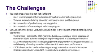 The Challenges
l    Teacher	
  preparation	
  is	
  not	
  yet	
  suﬃcient	
  
      §    Most	
  teachers	
  receive	
  their	
  education	
  through	
  a	
  teacher	
  college	
  program	
  
      §    They	
  are	
  supervised	
  during	
  education	
  and	
  have	
  to	
  pass	
  qualifying	
  exam	
  
      §    No	
  completion	
  of	
  probationary	
  teaching	
  period	
  
      §    No	
  completion	
  of	
  mentoring	
  or	
  induction	
  program	
  
l    ESCS	
  (Economic-­‐Social-­‐Cultural	
  Status)	
  Index	
  is	
  the	
  lowest	
  among	
  participating	
  
      countries:	
  
      §    The	
  increase	
  1	
  point	
  in	
  the	
  ESCS	
  (parent	
  education/occupation,	
  home	
  possession	
  /
            number	
  of	
  books	
  at	
  home	
  index)	
  will	
  improve	
  17	
  points	
  in	
  students	
  performance	
  
      §    ESCS	
  inﬂuences	
  students’	
  reading	
  engagement:	
  enjoyment	
  in	
  reading	
  contributes	
  43%	
  
            and	
  diversity	
  of	
  reading	
  materials	
  inﬂuences	
  60%	
  to	
  students	
  performance	
  
      §    ESCS	
  inﬂuences	
  also	
  students	
  learning	
  strategy:	
  	
  memorization	
  and	
  elaboration	
  
            strategies	
  contribute	
  34%	
  and	
  25%	
  respectively	
  to	
  students	
  performance	
  
                                                                                                                               7
 