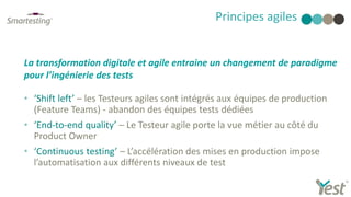 • ‘Shift left’ – les Testeurs agiles sont intégrés aux équipes de production
(Feature Teams) - abandon des équipes tests dédiées
• ‘End-to-end quality’ – Le Testeur agile porte la vue métier au côté du
Product Owner
• ‘Continuous testing’ – L’accélération des mises en production impose
l’automatisation aux différents niveaux de test
Principes agiles
La transformation digitale et agile entraine un changement de paradigme
pour l’ingénierie des tests
 
