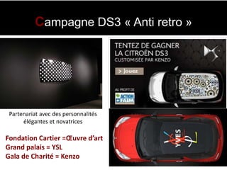 Campagne DS3 « Anti retro »




 Partenariat avec des personnalités
      élégantes et novatrices

Fondation Cartier =Œuvre d’art
Grand palais = YSL
Gala de Charité = Kenzo
 