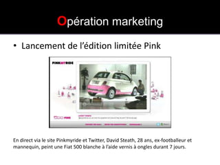 OPÉRATION PINK MY RIDE
                    Opération marketing
• Lancement de l’édition limitée Pink




En direct via le site Pinkmyride et Twitter, David Steath, 28 ans, ex-footballeur et
mannequin, peint une Fiat 500 blanche à l’aide vernis à ongles durant 7 jours.
 