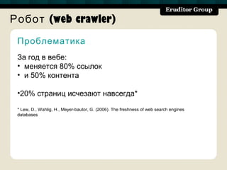 Робот (web crawler)
 Проблематика
 За год в вебе:
 • меняется 80% ссылок
 • и 50% контента

 •20% страниц исчезают навсегда*

 * Lew, D., Wahlig, H., Meyer-bautor, G. (2006). The freshness of web search engines
 databases
 