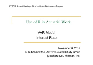 FY2012 Annual Meeting of the Institute of Actuaries of Japan




                  Use of R in Actuarial Work

                               VAR Model
                              Interest Rate

                                         November 6, 2012
                 R Subcommittee, ＡＳＴＩＮ Related Study Group
                                 Motoharu Dei, Milliman, Inc.
 