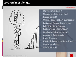 Le chemin est long… 
 Marque versus label ? 
hopitalweb2.com 
 Site par hôpital/par service ? 
 Espace patient? 
 Offre de soins : patient ou médecin? 
 Pertinence Moteur de recherche 
 Lobbying interne/externe 
 Projet web ou informatique? 
 Gestion technique centralisée 
 Autonomie fonctionnelle 
 Droits & devoirs 
 Charte de bonne conduite/utilisation 
 Comité de pilotage 
 Comité de suivi 
Chanfi MAOULIDA Directeur de projet Digitale, AP-HP/hopitalweb2.com 11 
 