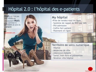 Hôpital 2.0 : l’hôpital des e-patients 
Non, ce n’est pas 
pour vendre des 
chaussures!!! Mais 
pour optimiser le 
parcours de soins du 
patient 
My hôpital 
-Prise de rendez-vous en ligne 
- Système de rappel de RDV par SMS 
- Pré-admission 
- Coffre fort patient 
- Paiement en ligne 
Territoire de soins numérique 
- Hôpital 
- Médecine de ville 
- Assurance maladie 
- Santé, bien être et prévention 
- Relation ville hôpital 
16 
hopitalweb2.com 
Chanfi MAOULIDA, Chef de projet Stratégie Digitale, AP-HP/hopitalweb2.com 16 
Chanfi MAOULIDA Directeur de projet Digitale, AP-HP/hopitalweb2.com 
 