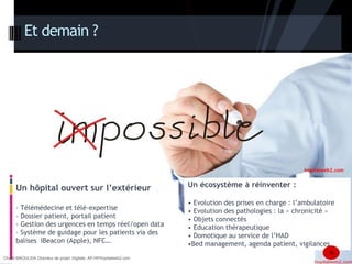 Et demain ? 
Un hôpital ouvert sur l’extérieur 
- Télémédecine et télé-expertise 
- Dossier patient, portail patient 
- Gestion des urgences en temps réel/open data 
- Système de guidage pour les patients via des 
balises IBeacon (Apple), NFC… 
Un écosystème à réinventer : 
• Evolution des prises en charge : l’ambulatoire 
• Evolution des pathologies : la « chronicité » 
• Objets connectés 
• Education thérapeutique 
• Domotique au service de l’HAD 
•Bed management, agenda patient, vigilances 
18 
Chanfi MAOULIDA Directeur de projet Digitale, AP-HP/hopitalweb2.com 
hopitalweb2.com 
 
