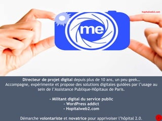 Directeur de projet digital depuis plus de 10 ans, un peu geek… 
hopitalweb2.com 
Accompagne, expérimente et propose des solutions digitales guidées par l’usage au 
sein de l’Assistance Publique-Hôpitaux de Paris. 
- Militant digital du service public 
- WordPress addict 
- Hopitalweb2.com 
Démarche volontariste et novatrice pour apprivoiser l’hôpital 2.0. 2 
 
