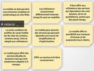 A retenir … Le mobile ne doit pas être une extension simpliste et systématique du site Web. Les utilisateurs consomment différemment Internet lorsqu’ils sont en mobilité.  Il faut offrir aux utilisateurs des services qui répondent à de vrais besoins, de la vie quotidienne, autres que des passe-temps.  Le mobile peut associer des services qui peuvent répondre aux soucis de simplification et d’optimisation. Le mobile offre la possibilité aux marques d’innover et de surprendre leurs clients. La seule condition de profiter du canal mobile est de créer du contenu.  Contenu local, riche et  adapté aux utilisateurs. Le mobile peut offrir des services décalés du business mais qui sont totalement adaptés à la marque. Offrir un service et le faire correctement. 