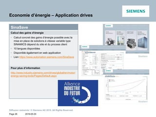 2016-05-30
Diffusion restreinte / © Siemens AG 2015. All Rights Reserved.
Page 26
Economie d’énergie – Application drives
SinaSave
Calcul des gains d’énergie
• Calcul concret des gains d’énergie possible avec la
mise en place de solutions à vitesse variable type
SINAMICS dépend du site et du process client
• 10 langues disponibles
• Disponible également en web application
• Lien https://www.automation.siemens.com/SinaSave
Pour plus d’information
http://www.industry.siemens.com/drives/global/en/motor/
energy-saving-tools/Pages/Default.aspx
 
