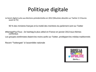 Politique digitale
Le boom digital suite aux élections présidentielles en 2012 (Résultats dévoilés sur Twitter 2-3 heures
    avant la TV)

    90 % des ministres français et la moitié des membres du parlement sont sur Twitter

#MariagePourTous : 2e hashtag le plus utilisé en France en janvier 2013 tous thèmes
    confondus
Les groupes extrêmistes étaient les moins actifs sur Twitter, privilégiant les médias traditionnels

Recent “Twittergate” à l’assemblée nationale
 