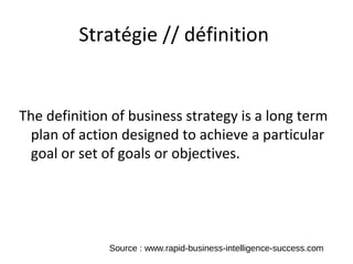 Stratégie // définition


The definition of business strategy is a long term
  plan of action designed to achieve a particular
  goal or set of goals or objectives.




              Source : www.rapid-business-intelligence-success.com
 