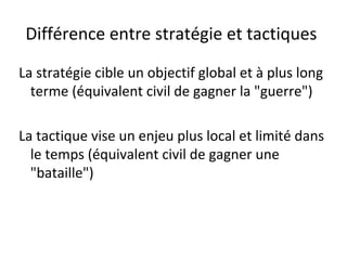 Différence entre stratégie et tactiques

La stratégie cible un objectif global et à plus long
  terme (équivalent civil de gagner la "guerre")

La tactique vise un enjeu plus local et limité dans
  le temps (équivalent civil de gagner une
  "bataille")
 