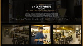 BALLANTINE’S 
E V E N T R P 
Le Bar Project by Ballantine’s 
Création et soirée d’inauguration d’un bar éphémère pour la marque 
Ballantine’s. Suite à un concours web ouvert à tous, un jury d’experts et 
le public a pu voter pour son concept préféré de bar de nuit. Le concept 
sélectionné fut un hommage moderne à l’épicier Georges Ballantine. 
• C i b l e : P r e s s e , B l o g s , V I P , P r e s c r i p t e u r s , G r a n d P u b l i c • J o b : D i r e c t i o n a r t i s t i q u e , P r o d u c t i o n g l o b a l e , E v e n t d e l a n c e m e n t 
• A r t i s t e s : O W L L E • A n n o n c e u r : C h i v a s B r o t h e r s , P e r n o d • A g e n c e e t p a r t e n a i r e s : F r e n c h C a n c a n s , J u n g P R 
 