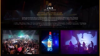 J & B 
GRAND PUBL IC 
S O I R É E J&B C R A Z Y C LUB 
AU JARDIN DES T U I L E R I ES 
Soirée de lancement des nouvelles bouteilles «Crazy Colors» de JB pour 2000 happy fews. Mapping 
3D à 360° sur une bouteille géante de 15 métres. Live & DJ set de Kavinsky, VV Brown & Beth Ditto 
et nombreuses animations. 
• C i b l e : B 2 B , P r e s s e , B l o g s , V I P , P r e s c r i p t e u r s • J o b : D i r e c t i o n a r t i s t i q u e , S c é n o g r a p h i e , P r o d u c t i o n a r t i s t i q u e , 3 D M a p p i n g 
• A r t i s t e s : B e t h D i t t o ( G o s s i p ) , K a v i n s k y , V V B r o w n , M i s s R a b b i t , F r a n k E s p o s i t o , H o u s e o f D r a m a • A n n o n c e u r : J & B , M H D 
• A g e n c e e t p a r t e n a i r e s : E l a n , S e t E v e n t 
 