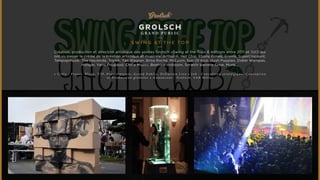 GROLSCH 
GRAND PUBL IC 
SWING AT T H E TOP 
Création, production et direction artistique des soirées Grolsch «Swing at the Top» 6 éditions entre 2011 et 2013 qui 
ont vu passer la crème de la création artistique et musicale. Arthur H, Hot Chip, Ebony Bones, Grems, SuperDiscount, 
Telepopmusik, The Hacienda, Triptik, Yan Wagner, Brisa Roché, McLuvin, Son Of Kick, Hush Puppies, Didier Wampas, 
Hangar, Yarol Poupaud, China Moses, Beatrice Ardisson, Scratch Bandits Crew, Munk... 
• C i b l e : P r e s s e , B l o g s , V I P, P r e s c r i p t e u r s , G r a n d P u b l i c , D i f f u s i o n L i v e • J o b : C o n s u l t i n g s t r a t é g i q u e , C o n c e p t i o n 
e t P r o d u c t i o n g l o b a l e s • A n n o n c e u r : G r o l s c h , S A B M i l l e r 
 