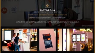MOTOROLA 
GRAND PUBL I C , T RADE & D IG I TALE 
MOTOROLA CONCEPT S TORE AU C I TADIUM 
Lancement du nouveau téléphone Razr-i : 4 Installations interactives 
ludiques sont installées durant 1 mois au coeur du Citadium à Paris. 
• C i b l e : P r e s s e , B l o g s , G r a n d P u b l i c • J o b : D i r e c t i o n a r t i s t i q u e , P r o d u c t i o n i n s t a l l a t i o n s i n t e r a c t i v e s , E v e n t d e 
l a n c e m e n t • A r t i s t e s : B o n j o u r L a b • A n n o n c e u r : M o t o r o l a • A g e n c e e t p a r t e n a i r e s : K R M e d i a , M y L o v e A f f a i r 
 