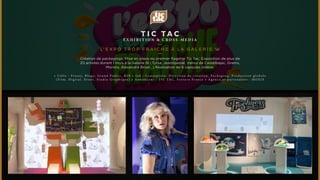 T I C TAC 
EXHIBI T ION & C ROSS-MEDIA 
L’EXPO TROP F R A I C H E À L A GA L E R I E W 
Création de packagings. Mise en place du premier flagship Tic Tac. Exposition de plus de 
20 artistes durant 1 mois à la Galerie W (Tyrsa, JeanSpezial, Vaïnui de Castelbajac, Grems, 
Monsta, Alexandra Bruel...) Réalisation de 6 capsules vidéos. 
• C i b l e : P r e s s e , B l o g s , G r a n d P u b l i c , B 2 B • J o b : C o n c e p t i o n , D i r e c t i o n d e c r é a t i o n , P a c k a g i n g , P r o d u c t i o n g l o b a l e 
( F i l m , D i g i t a l , E v e n t , S t u d i o G r a p h i q u e ) • A n n o n c e u r : T I C T A C , F e r r e r o F r a n c e • A g e n c e e t p a r t e n a i r e s : M O X I E 
 