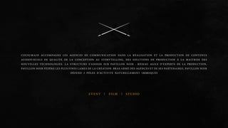 COUSUMAIN accom pagne les agenc es de communica tion dans la réalisa tion et la produc tion de con tenus 
au diovisu els de qua lité. D e la conc eption au storytellin g, des so lutions de produc tion à la mai tris e des 
nou velles technologies. La struc ture s’adoss e su r PAVILL ON NOIR : RÉ SEAU AGILE D’EXPERT S DE LA PRODUCTION, 
PAVILL ON NOIR FÉD ÈRE LE S PLUS FINES LAMES DE LA CRÉ ATION. BRAS ARMÉ DE S AGE NCES ET DE SES PARTE NAIRE S, PAVILL ON NOIR 
DÉ FEND 3 PÔLE S D’ACTIVITÉ NATURELLE MENT IMBRIQUÉS 
EVENT FILM STUDIO 
 
