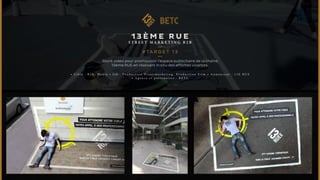 13Ème RuE 
ST R E ET M A R K ET I NG B 2 B 
#TARGET 1 3 
Stunt vidéo pour promouvoir l’espace publicitaire de la chaîne 
13ème RUE en réalisant in situ des affiches vivantes. 
• C i b l e : B 2 B , M e d i a • J o b : P r o d u c t i o n S t r e e t m a r k e t i n g , P r o d u c t i o n F i l m • A n n o n c e u r : 1 3 E R U E 
• A g e n c e e t p a r t e n a i r e s : B E T C 
 