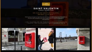 SA I N T VALENTIN 
ST R E ET M A R K ET I NG 
EN CAS D E COUP D E FOUDRE, 
B R I S E Z L A G L ACE ! 
1500 boîtes d’urgence réparties dans les lieux emblématiques du Romantisme 
Parisien dans lesquels une rose rouge de secours était à disposition 
des passants. 
• C i b l e : G r a n d P u b l i c , R P • J o b : P r o d u c t i o n S t r e e t m a r k e t i n g , P r o d u c t i o n F i l m 
• A n n o n c e u r : O H F, U n i o n E u r o p é e n n e • A g e n c e e t p a r t e n a i r e s : V F C R P 
 