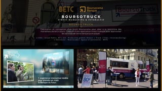 BOURSOTRUCK 
ST R E ET M A R K ET I NG & I N T E RAC T I F 
BOURSO T RUCK 
Fabrication et conception d’un truck Boursorama pour aller à la rencontre des 
marseillais durant 4 jours. Création d’une application Kinect ludique pour apprivoiser 
les services de cette banque pure player. 
• C i b l e : G r a n d P u b l i c , R P • J o b : P r o d u c t i o n g l o b a l e ( K i n e c t + T r u c k + F i l m + S t r e e t m a r k e t i n g ) 
• A n n o n c e u r : B o u r s o r a m a • A g e n c e e t p a r t e n a i r e s : B E T C 
 