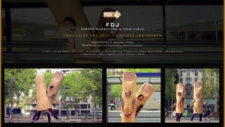 FDJ 
ST R E ET M A R K ET I NG & F I L M V I R A L 
FRANÇA I S E D ES JEUX - CRO I S E Z L ES D O I GT S 
Réalisation de 6 capsules virales, 
Roadshow dans les 6 grandes villes françaises 
• C i b l e : G r a n d P u b l i c , R P • J o b : P r o d u c t i o n S t r e e t m a r k e t i n g , P r o d u c t i o n F i l m • R é a l i s a t i o n : B e n B e r z e r k e r 
• A n n o n c e u r : F D J • A g e n c e e t p a r t e n a i r e s : B E T C 
 