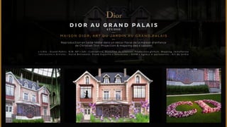 DIOR au grand palais 
S TUDI O 
MAISON D I O R , ART D U JARDIN AU GRAND PA L A I S 
Reproduction en taille réelle dans un décor floral de la maison d’enfance 
de Christian Dior. Projection & mapping des 4 saisons 
• C i b l e : G r a n d P u b l i c , B 2 B , R P • J o b : C o n c e p t i o n , D i r e c t i o n d e c r é a t i o n , P r o d u c t i o n g l o b a l e , M a p p i n g , i n s t a l l a t i o n 
i n t e r a c t i v e • A r t i s t e s : D a v i d B e r s a n e t t i , F r a n k E s p o s i t o • A n n o n c e u r : D I O R • A g e n c e e t p a r t e n a i r e s : A r t d u J a r d i n 
 